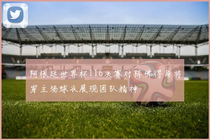 阿根廷世界杯116决赛对阵佛得角将穿主场球衣展现团队精神