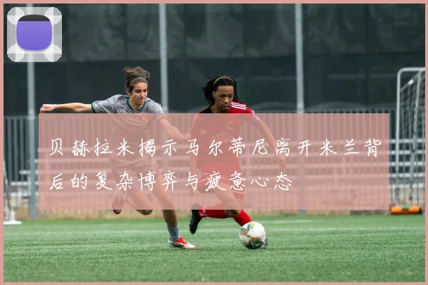 贝赫拉米揭示马尔蒂尼离开米兰背后的复杂博弈与疲惫心态