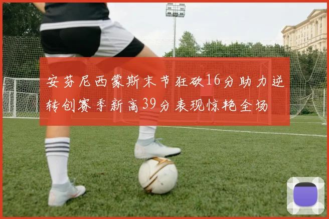 安芬尼西蒙斯末节狂砍16分助力逆转创赛季新高39分表现惊艳全场