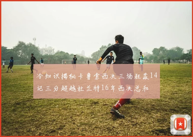冷知识揭秘卡鲁索西决三场狂轰14记三分超越杜兰特16年西决总和
