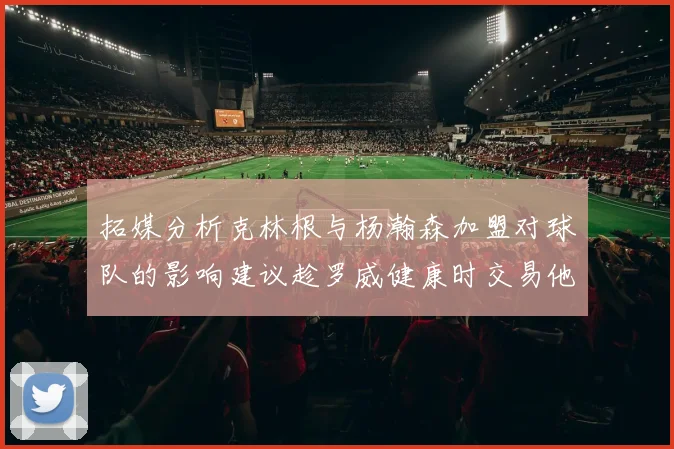 拓媒分析克林根与杨瀚森加盟对球队的影响建议趁罗威健康时交易他
