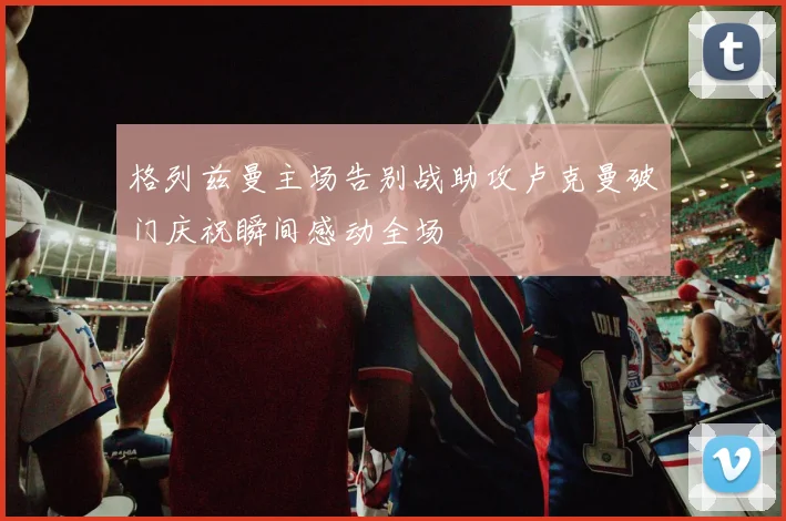 格列兹曼主场告别战助攻卢克曼破门庆祝瞬间感动全场