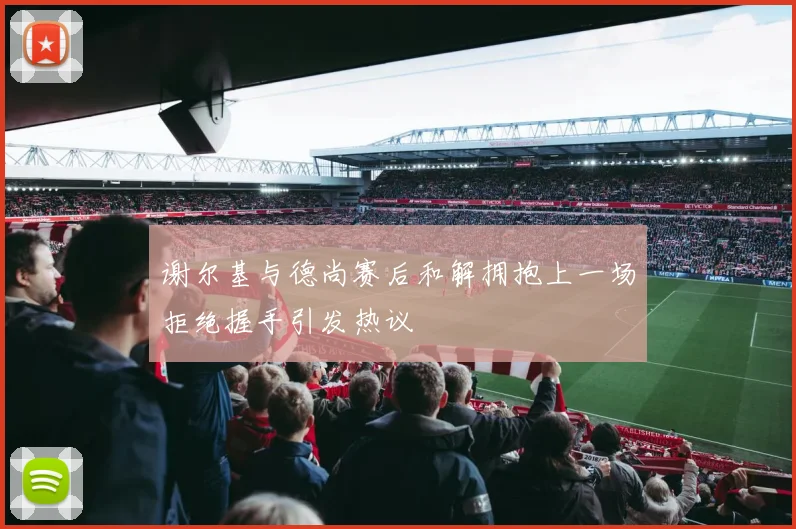 谢尔基与德尚赛后和解拥抱上一场拒绝握手引发热议