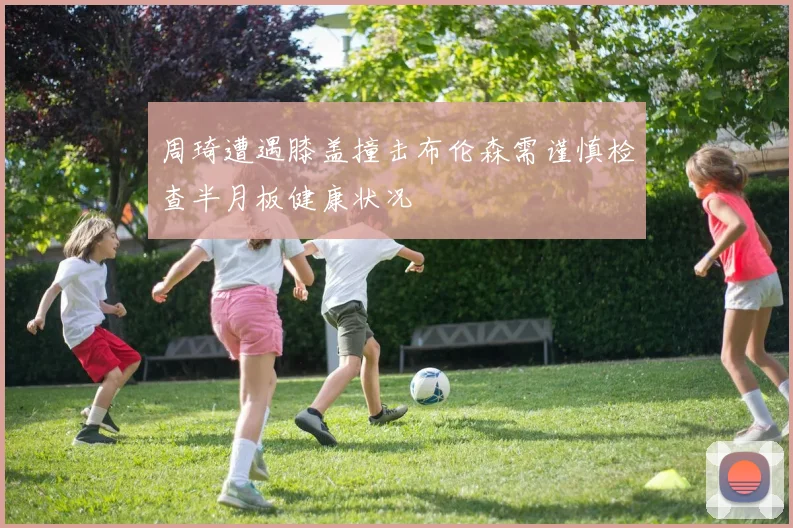周琦遭遇膝盖撞击布伦森需谨慎检查半月板健康状况