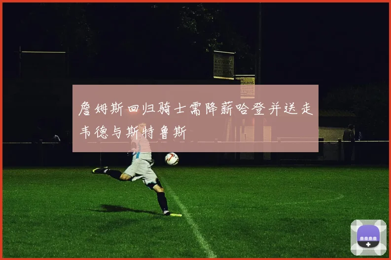 詹姆斯回归骑士需降薪哈登并送走韦德与斯特鲁斯