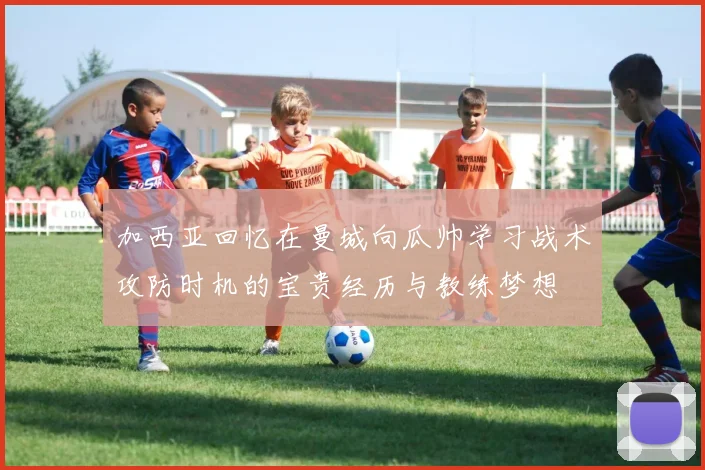 加西亚回忆在曼城向瓜帅学习战术攻防时机的宝贵经历与教练梦想