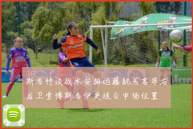 斯洛特谈战术安排远藤航或客串右后卫索博斯洛伊更适合中场位置
