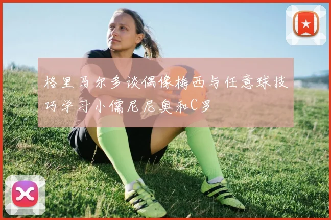 格里马尔多谈偶像梅西与任意球技巧学习小儒尼尼奥和C罗
