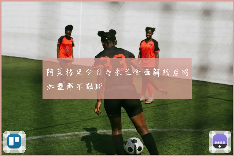 阿莱格里今日与米兰会面解约后将加盟那不勒斯
