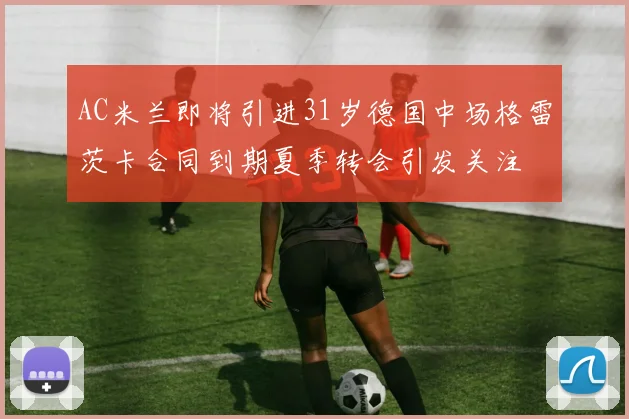 AC米兰即将引进31岁德国中场格雷茨卡合同到期夏季转会引发关注