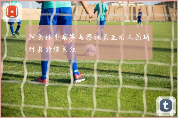 阿莫林季前赛考察托莫里尤文图斯对其持续关注