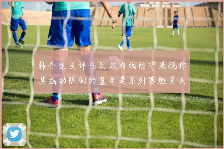 韩乔生点评戈贝尔内线防守表现称其成功限制约基奇是系列赛胜负关键