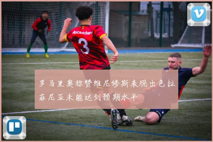 罗马里奥称赞维尼修斯表现出色拉菲尼亚未能达到预期水平