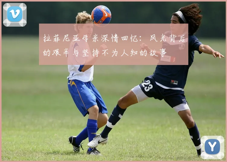 拉菲尼亚母亲深情回忆：风光背后的艰辛与坚持不为人知的故事