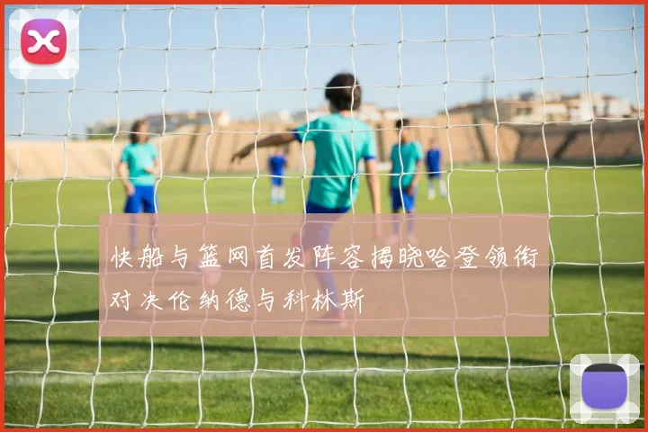 快船与篮网首发阵容揭晓哈登领衔对决伦纳德与科林斯