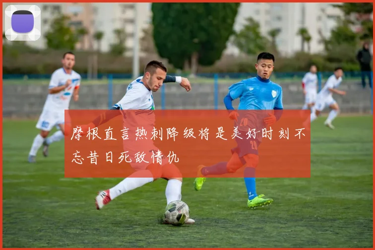 摩根直言热刺降级将是美好时刻不忘昔日死敌情仇