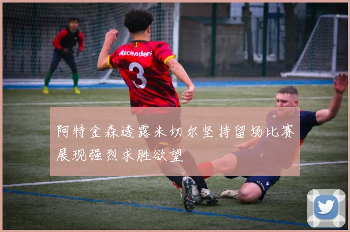 阿特金森透露米切尔坚持留场比赛展现强烈求胜欲望