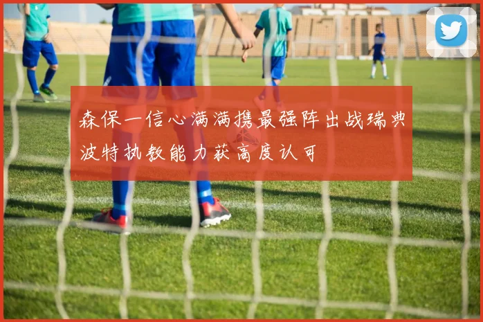 森保一信心满满携最强阵出战瑞典波特执教能力获高度认可